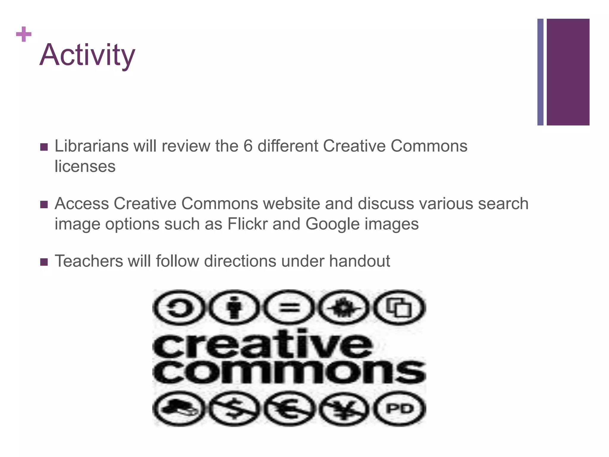 ActivityLibrarians will review the 6 different Creative Commons licensesAccess Creative Commons website and discuss various search image options such as Flickr and Google imagesTeachers will follow directions under handout