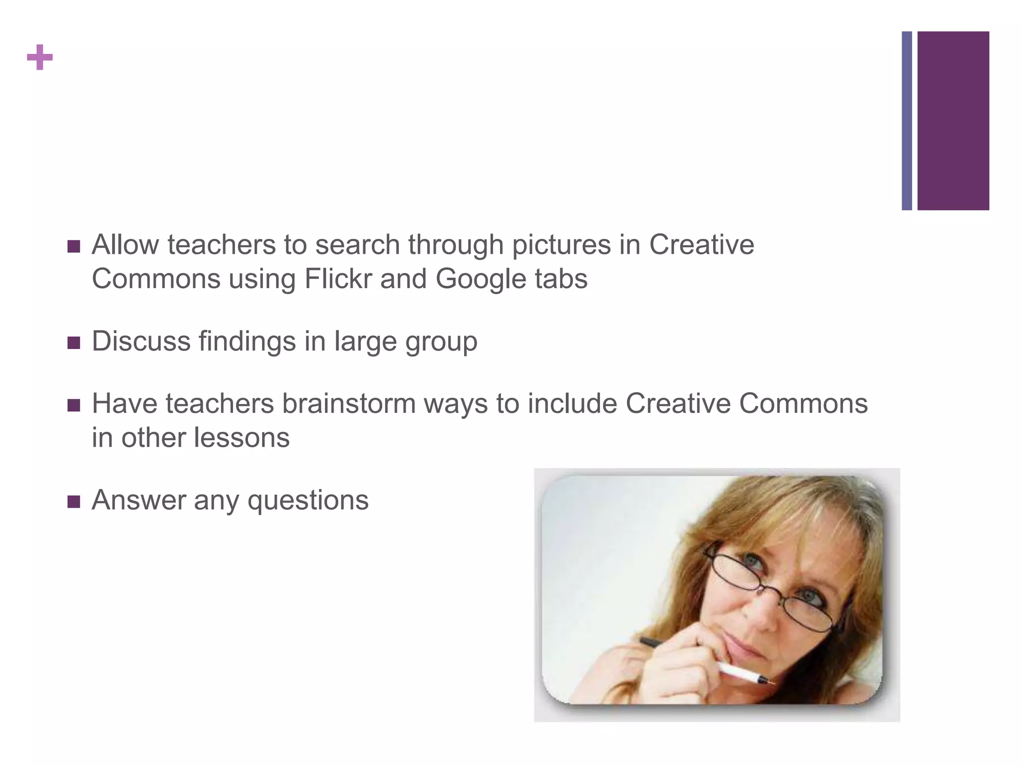 Allow teachers to search through pictures in Creative Commons using Flickr and Google tabsDiscuss findings in large groupHave teachers brainstorm ways to include Creative Commons in other lessonsAnswer any questions