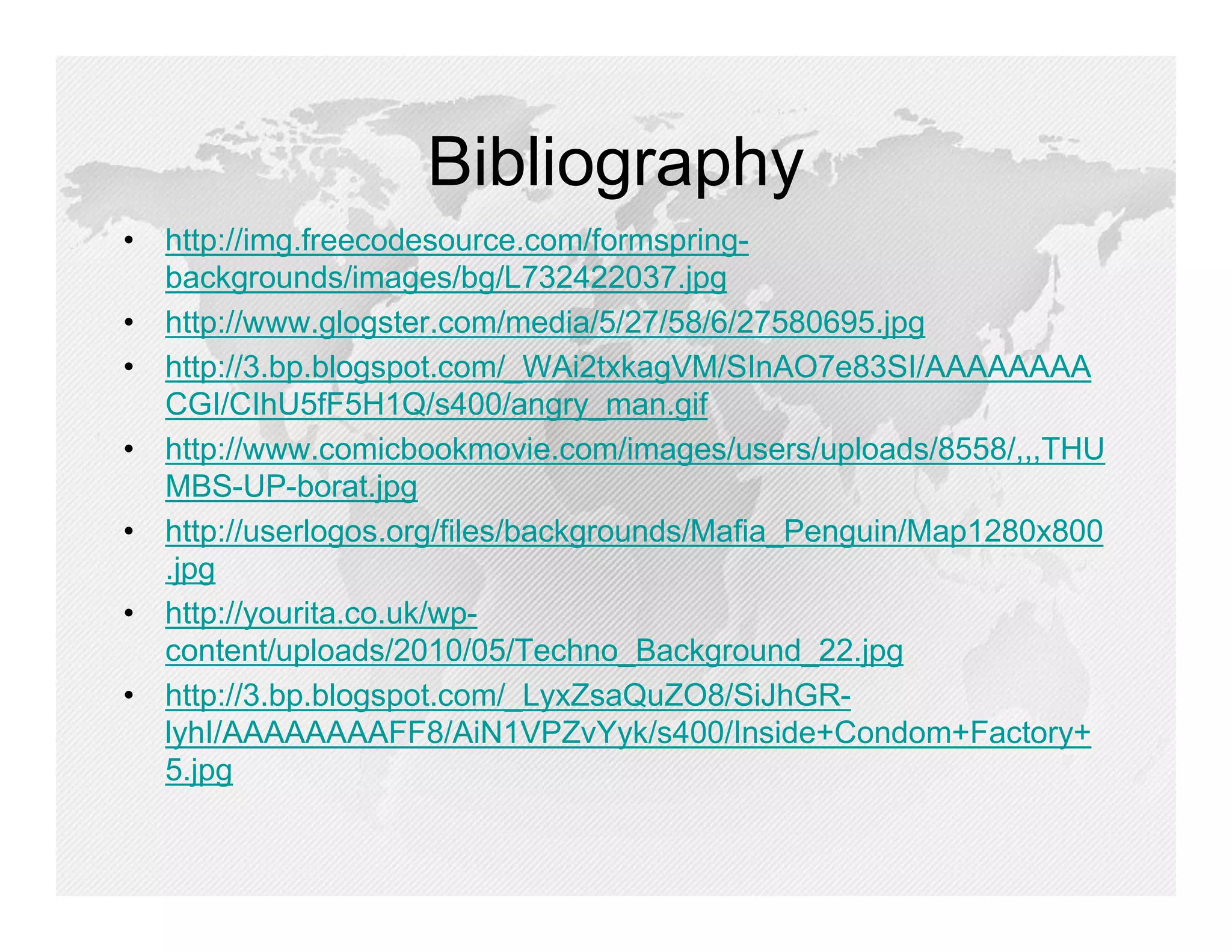 Bibliography
• http://img.freecodesource.com/formspring-
  backgrounds/images/bg/L732422037.jpg
• http://www.glogster.com/media/5/27/58/6/27580695.jpg
• http://3.bp.blogspot.com/_WAi2txkagVM/SInAO7e83SI/AAAAAAAA
  CGI/CIhU5fF5H1Q/s400/angry_man.gif
• http://www.comicbookmovie.com/images/users/uploads/8558/,,,THU
  MBS-UP-borat.jpg
• http://userlogos.org/files/backgrounds/Mafia_Penguin/Map1280x800
  .jpg
• http://yourita.co.uk/wp-
  content/uploads/2010/05/Techno_Background_22.jpg
• http://3.bp.blogspot.com/_LyxZsaQuZO8/SiJhGR-
  lyhI/AAAAAAAAFF8/AiN1VPZvYyk/s400/Inside+Condom+Factory+
  5.jpg
 