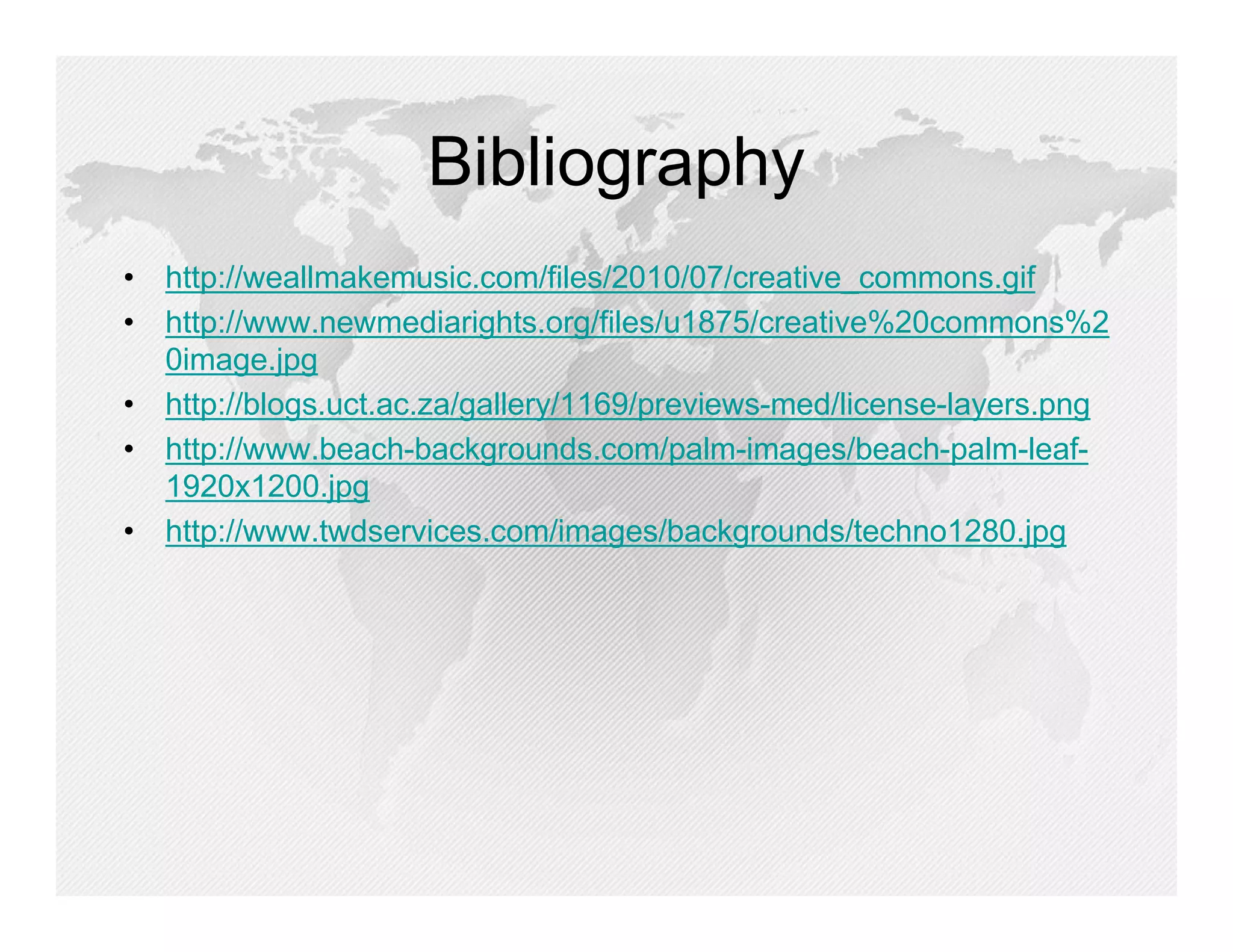 Bibliography
• http://weallmakemusic.com/files/2010/07/creative_commons.gif
• http://www.newmediarights.org/files/u1875/creative%20commons%2
  0image.jpg
• http://blogs.uct.ac.za/gallery/1169/previews-med/license-layers.png
• http://www.beach-backgrounds.com/palm-images/beach-palm-leaf-
  1920x1200.jpg
• http://www.twdservices.com/images/backgrounds/techno1280.jpg
 