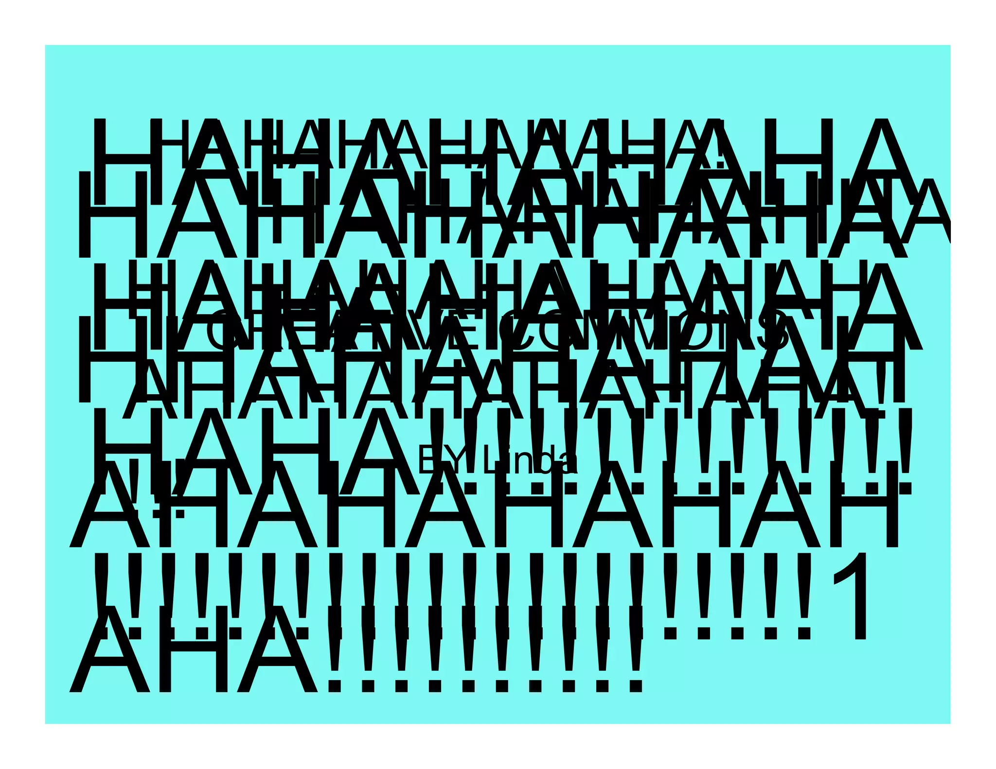 HAHAHAHAHA
 HAHAHAHAHAHA!
HAHAHAHAHA
       HAHAHAHAHHA
 HAHAHAHAHAHAH
HAHAHAHAHA
       HA
     CREATIVE COMMONS
HHAHAHAHAH
 AHAHAHAHAHAHA!
HAHA!!!!!!!!!!!!!!!
 !!!
        BY Linda
AHAHAHAHAH
!!!!!!!!!!!!!!!!!!!!!!1
AHA!!!!!!!!!!
 