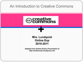 An Introduction to Creative Commons + Mrs. Lundquist Online Exp  2010-2011 Adapted from Andrew Rusk’s Presentation at http://andrewrusk.wordpress.com  
