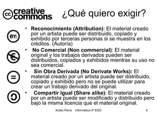 ¿Qué quiero exigir? Reconocimiento (Attribution) : El material creado por un artista puede ser distribuido, copiado y exhibido por terceras personas si se muestra en los créditos. (Autoría) No Comercial (Non commercial) : El material original y los trabajos derivados pueden ser distribuidos, copiados y exhibidos mientras su uso no sea comercial. Sin Obra Derivada (No Derivate Works):  El material creado por un artista puede ser distribuido, copiado y exhibido pero no se puede utilizar para crear un trabajo derivado del original. Compartir Igual (Share alike) : El material creado por un artista puede ser modificado y distribuido pero bajo la misma licencia que el material original. 