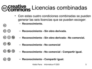 Licencias combinadas Con estas cuatro condiciones combinadas se pueden generar las seis licencias que se pueden escoger: Reconocimiento. Reconocimiento - Sin obra derivada. Reconocimiento - Sin obra derivada - No comercial. Reconocimiento - No comercial   Reconocimiento - No comercial - Compartir igual. Reconocimiento - Compartir igual. 