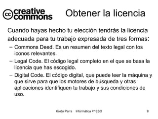 Cuando hayas hecho tu elección tendrás la licencia adecuada para tu trabajo expresada de tres formas : Commons Deed. Es un resumen del texto legal con los iconos relevantes. Legal Code. El código legal completo en el que se basa la licencia que has escogido. Digital Code. El código digital, que puede leer la máquina y que sirve para que los motores de búsqueda y otras aplicaciones identifiquen tu trabajo y sus condiciones de uso. Obtener la licencia 