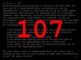 17 U.S.C. § 107
Notwithstanding the provisions of sections 106 and 106A, the
fair use of a copyrighted work, including such use by
reproduction in copies or phonorecords or by any other means
specified by that section, for purposes such as criticism,
comment, news reporting, teaching (including multiple copies
for classroom use), scholarship, or research, is not an
infringement of copyright. In determining whether the use made
of a work in any particular case is a fair use the factors to
be considered shall include—

   1.the purpose and character of the use, including whether
   such use is of a commercial nature or is for nonprofit
   educational purposes;
   2.the nature of the copyrighted work;
   3.the amount and substantiality of the portion used in
   relation to the copyrighted work as a whole; and
   4.the effect of the use upon the potential market for or
   value of the copyrighted work.

The fact that a work is unpublished shall not itself bar a
finding of fair use if such finding is made upon consideration
of all the above factors.                                  21
 