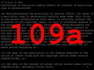 17 U.S.C. § 109.
Limitations on exclusive rights: Effect of transfer of particular
copy or phonorecord42

(a) Notwithstanding the provisions of section 106(3), the owner of
a particular copy or phonorecord lawfully made under this title,
or any person authorized by such owner, is entitled, without the
authority of the copyright owner, to sell or otherwise dispose of
the possession of that copy or phonorecord. Notwithstanding the
preceding sentence, copies or phonorecords of works subject to
restored copyright under section 104A that are manufactured before
the date of restoration of copyright or, with respect to reliance
parties, before publication or service of notice under section
104A(e), may be sold or otherwise disposed of without the
authorization of the owner of the restored copyright for purposes
of direct or indirect commercial advantage only during the 12-
month period beginning on —

(1) the date of the publication in the Federal Register of the
notice of intent filed with the Copyright Office under section
104A(d)(2)(A), or

(2) the date of the receipt of actual notice served under section
104A(d)(2)(B), whichever occurs first.                       32
 