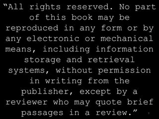 “All rights reserved. No part
      of this book may be
 reproduced in any form or by
 any electronic or mechanical
 means, including information
     storage and retrieval
  systems, without permission
      in writing from the
     publisher, except by a
 reviewer who may quote brief
     passages in a review.”7
 