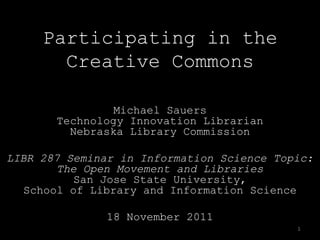 Participating in the
       Creative Commons

                Michael Sauers
       Technology Innovation Librarian
         Nebraska Library Commission

LIBR 287 Seminar in Information Science Topic:
        The Open Movement and Libraries
           San Jose State University,
  School of Library and Information Science

               18 November 2011
                                           1
 