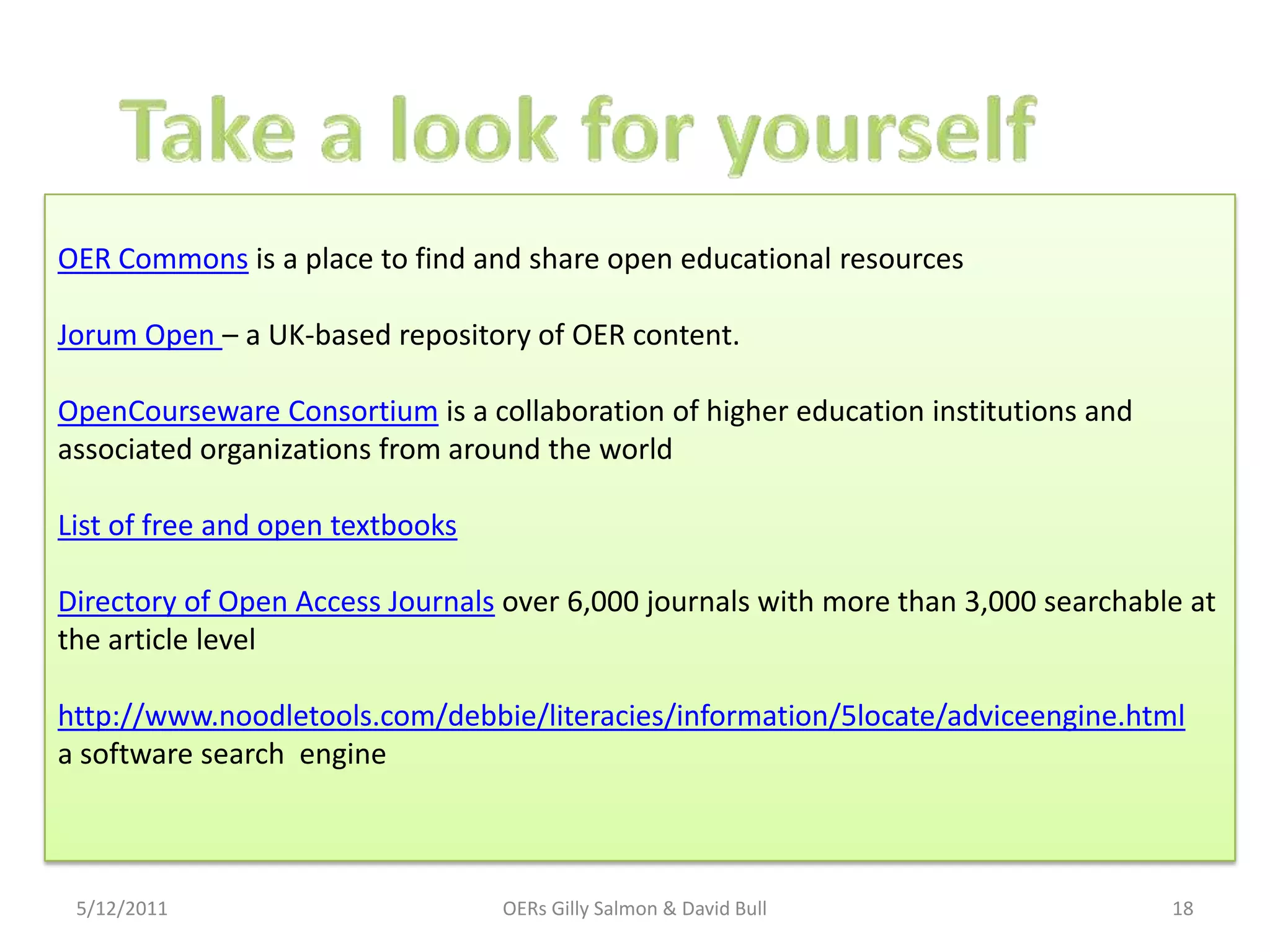 OER Commons is a place to find and share open educational resources

Jorum Open – a UK-based repository of OER content.

OpenCourseware Consortium is a collaboration of higher education institutions and
associated organizations from around the world

List of free and open textbooks

Directory of Open Access Journals over 6,000 journals with more than 3,000 searchable at
the article level

http://www.noodletools.com/debbie/literacies/information/5locate/adviceengine.html
a software search engine



 5/12/2011                        OERs Gilly Salmon & David Bull                    18
 