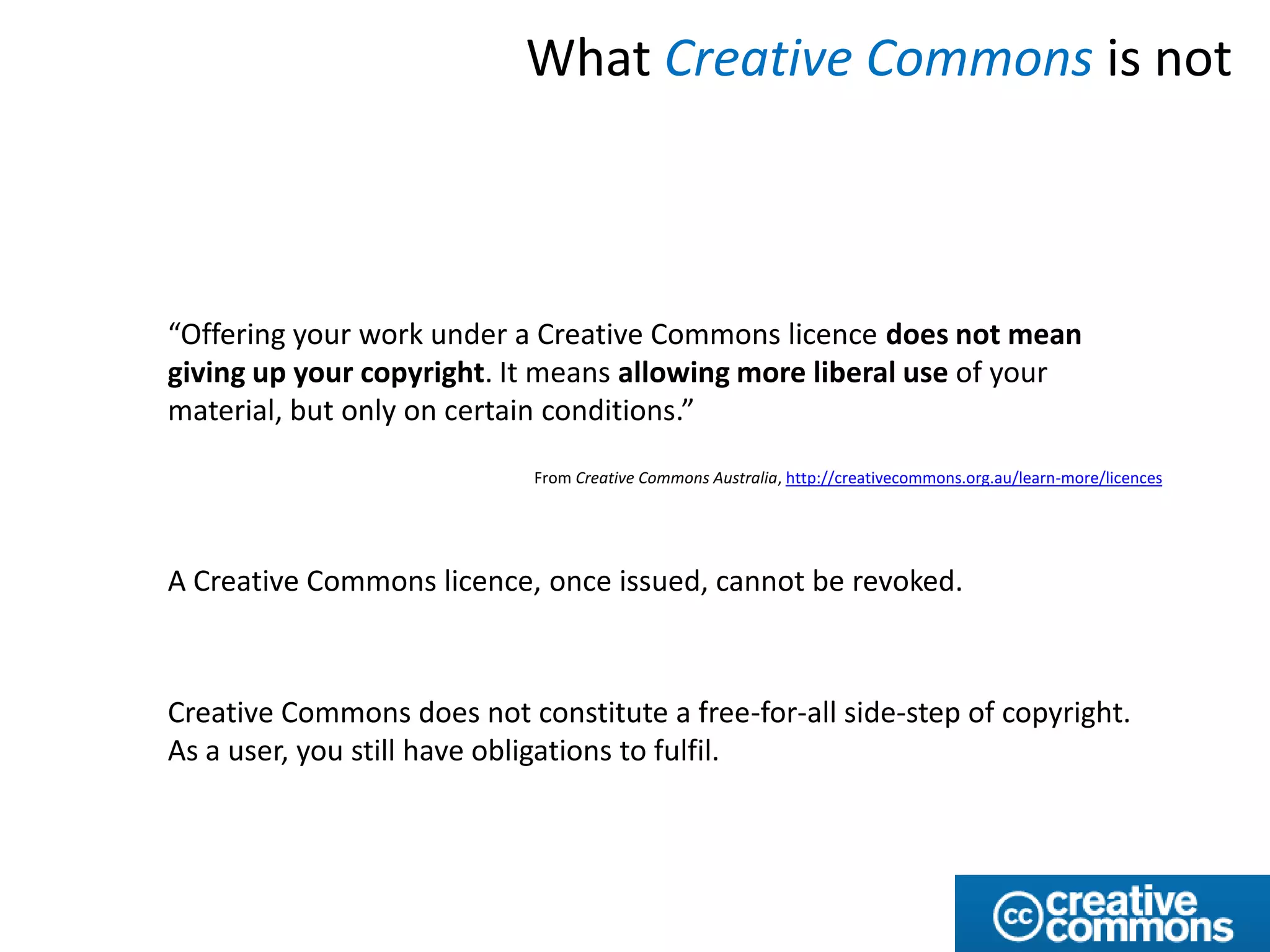 What Creative Commons is not



“Offering your work under a Creative Commons licence does not mean
giving up your copyright. It means allowing more liberal use of your
material, but only on certain conditions.”
                            From Creative Commons Australia, http://creativecommons.org.au/learn-more/licences




A Creative Commons licence, once issued, cannot be revoked.



Creative Commons does not constitute a free-for-all side-step of copyright.
As a user, you still have obligations to fulfil.
 