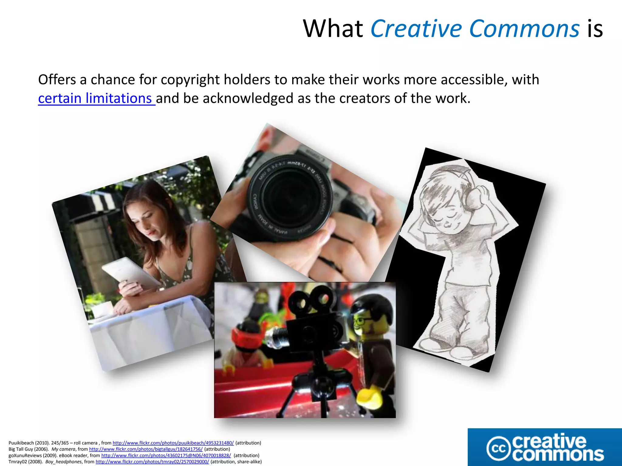 What Creative Commons is
             Offers a chance for copyright holders to make their works more accessible, with
             certain limitations and be acknowledged as the creators of the work.




Puuikibeach (2010). 245/365 – roll camera , from http://www.flickr.com/photos/puuikibeach/4953231480/ (attribution)
Big Tall Guy (2006). My camera, from http://www.flickr.com/photos/bigtallguy/182641756/ (attribution)
goXunuReviews (2009). eBook reader, from http://www.flickr.com/photos/43602175@N06/4070018828/ (attribution)
Tmray02 (2008). Boy_headphones, from http://www.flickr.com/photos/tmray02/2570029000/ (attribution, share-alike)
 