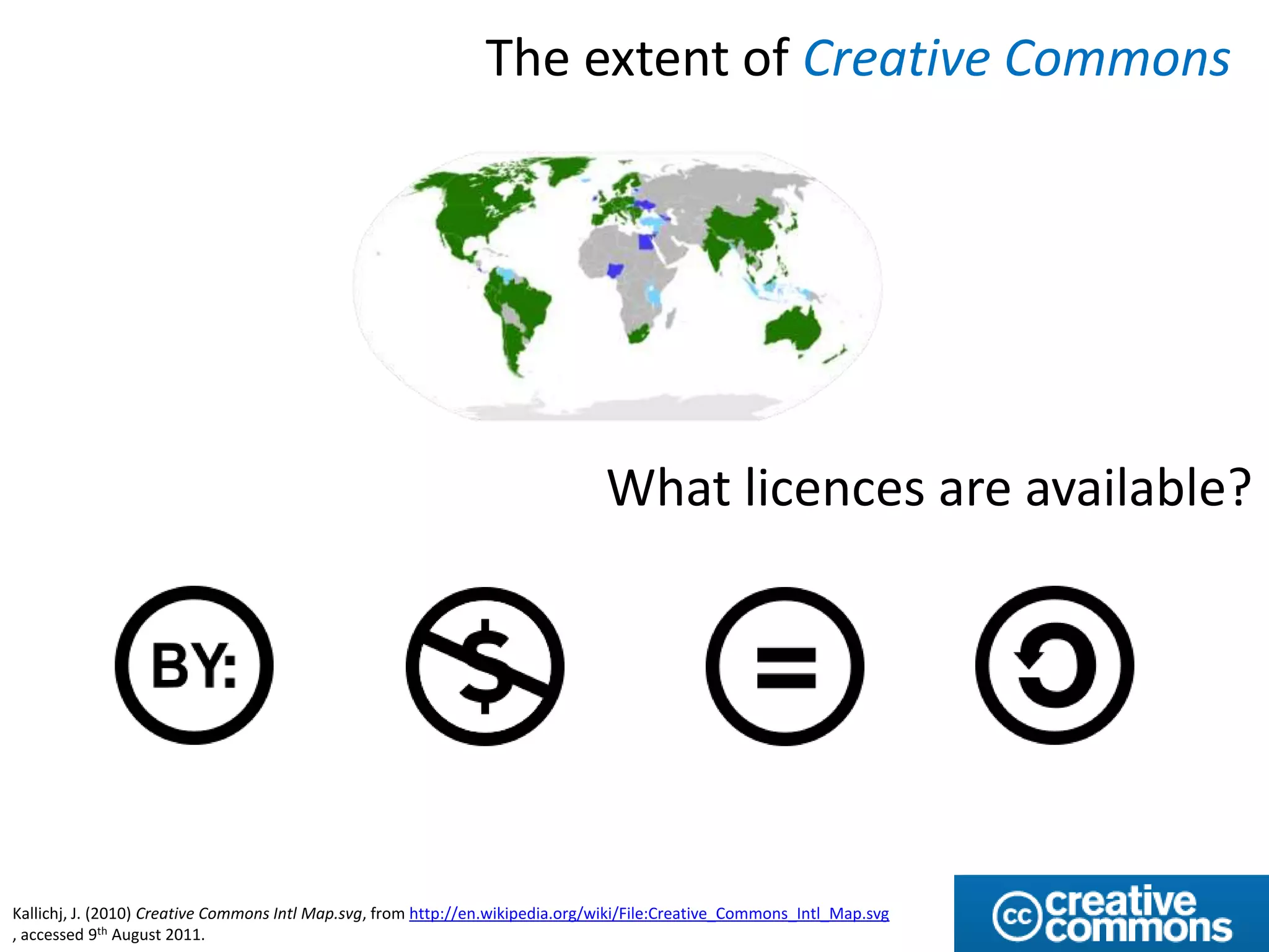 The extent of Creative Commons




                                                                                What licences are available?




Kallichj, J. (2010) Creative Commons Intl Map.svg, from http://en.wikipedia.org/wiki/File:Creative_Commons_Intl_Map.svg
, accessed 9th August 2011.
 