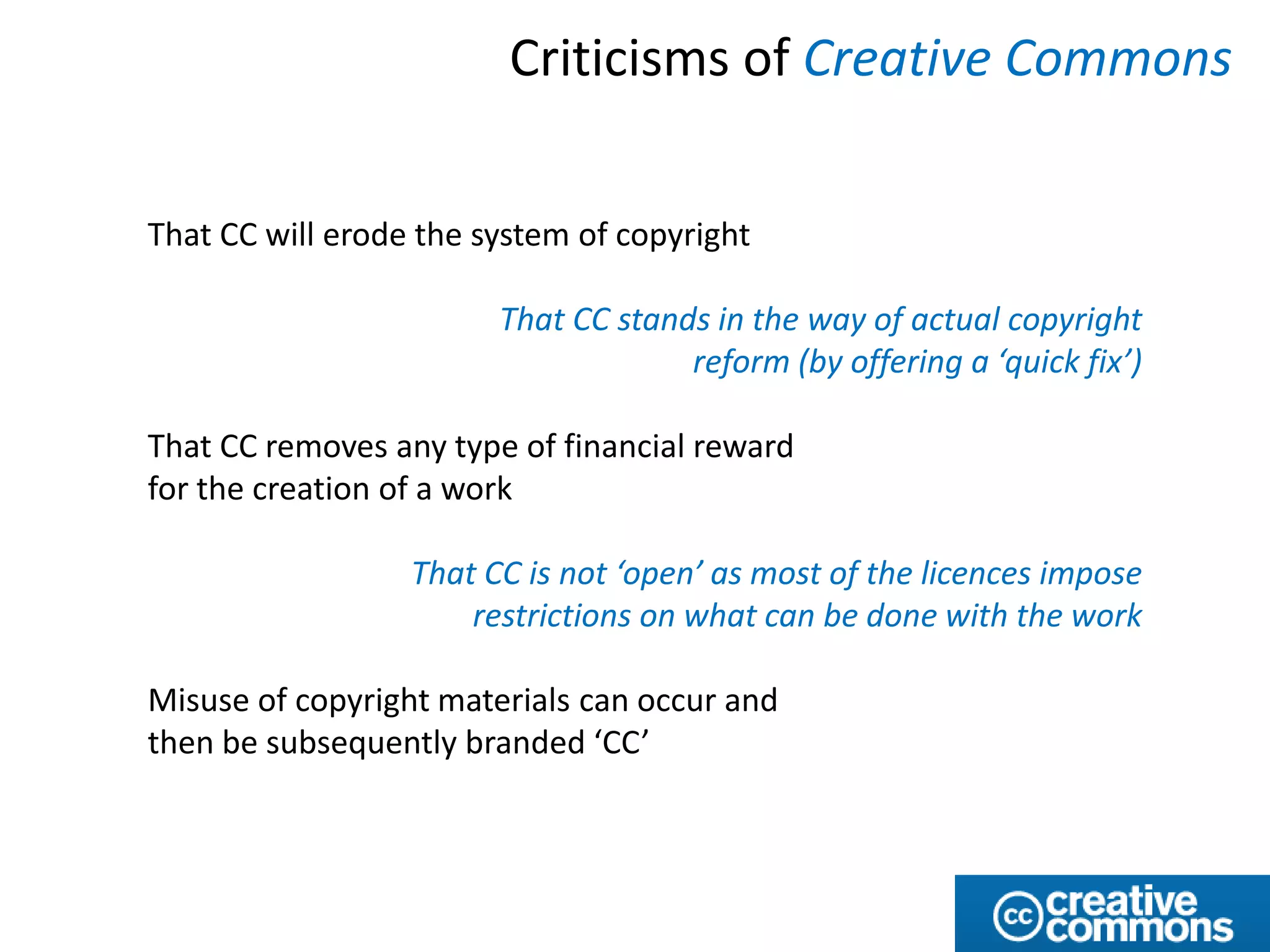 Criticisms of Creative Commons


That CC will erode the system of copyright

                        That CC stands in the way of actual copyright
                                     reform (by offering a ‘quick fix’)

That CC removes any type of financial reward
for the creation of a work

                  That CC is not ‘open’ as most of the licences impose
                      restrictions on what can be done with the work

Misuse of copyright materials can occur and
then be subsequently branded ‘CC’
 