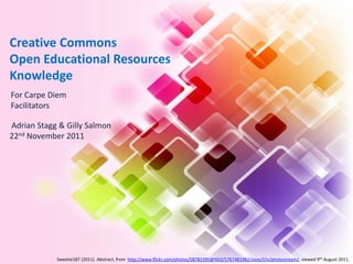 Creative Commons
Open Educational Resources
Knowledge
For Carpe Diem
Facilitators

Adrian Stagg & Gilly Salmon
22nd November 2011




            Sweetie187 (2011). Abstract, from http://www.flickr.com/photos/58782395@N03/5767481982/sizes/l/in/photostream/, viewed 9th August 2011.
 
