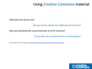 Using Creative Commons material


What does the licence say?

                                          Do you need to ask for any additional permissions?

Have you attributed the source (common to all CC licences)?

                                            Ensure that your use of the item is not derogatory

From Creative Commons for Educators, http://creativecommons.org.au/learn-more/educators-resources
 