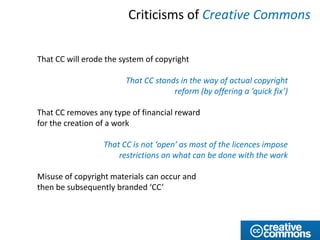 Criticisms of Creative Commons


That CC will erode the system of copyright

                        That CC stands in the way of actual copyright
                                     reform (by offering a ‘quick fix’)

That CC removes any type of financial reward
for the creation of a work

                  That CC is not ‘open’ as most of the licences impose
                      restrictions on what can be done with the work

Misuse of copyright materials can occur and
then be subsequently branded ‘CC’
 