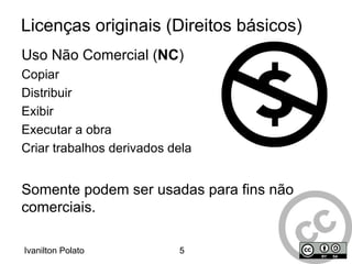 Licenças idealizadas para permitir a padronização de licenciamento e distribuição de conteúdos culturais em geral  Textos, músicas, imagens, filmes e outros); Tem por base a filosofia de copyleft... ...isto é, autores ou detentores de direitos sobre conteúdos podem abdicar, em favor do público, de alguns dos seus direitos inerentes às suas criações! 