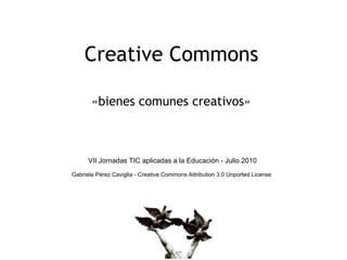 Creative Commons

       «bienes comunes creativos»



      VII Jornadas TIC aplicadas a la Educación - Julio 2010
Gabriela Pérez Caviglia - Creative Commons Attribution 3.0 Unported License
 