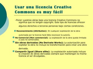 Usar una licencia Creative
Commons es muy fácil
-Poner vuestras obras bajo una licencia Creative Commons no
   significa que no tengan copyright. Este tipo de licencias ofrecen
   algunos derechos a terceras personas bajo ciertas condiciones.

 Reconocimiento (Attribution): En cualquier explotación de la obra

   autorizada por la licencia hará falta reconocer la autoría.
No Comercial (Non commercial): La explotación de la obra queda limitada
   a usos no comerciales.
Sin obras derivadas (No Derivate Works): La autorización para
   explotar la obra no incluye la transformación para crear una obra
  derivada.
Compartir Igual (Share alike): La explotación autorizada incluye
  la creación de obras derivadas siempre que mantengan la misma
  licencia al ser divulgadas.
 