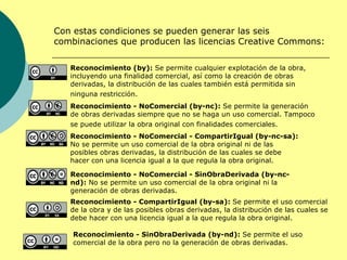 Con estas condiciones se pueden generar las seis
combinaciones que producen las licencias Creative Commons:

   Reconocimiento (by): Se permite cualquier explotación de la obra,
   incluyendo una finalidad comercial, así como la creación de obras
   derivadas, la distribución de las cuales también está permitida sin
   ninguna restricción.
   Reconocimiento - NoComercial (by-nc): Se permite la generación
   de obras derivadas siempre que no se haga un uso comercial. Tampoco
   se puede utilizar la obra original con finalidades comerciales.
   Reconocimiento - NoComercial - CompartirIgual (by-nc-sa):
   No se permite un uso comercial de la obra original ni de las
   posibles obras derivadas, la distribución de las cuales se debe
   hacer con una licencia igual a la que regula la obra original.

   Reconocimiento - NoComercial - SinObraDerivada (by-nc-
   nd): No se permite un uso comercial de la obra original ni la
   generación de obras derivadas.
   Reconocimiento - CompartirIgual (by-sa): Se permite el uso comercial
   de la obra y de las posibles obras derivadas, la distribución de las cuales se
   debe hacer con una licencia igual a la que regula la obra original.

    Reconocimiento - SinObraDerivada (by-nd): Se permite el uso
    comercial de la obra pero no la generación de obras derivadas.
 