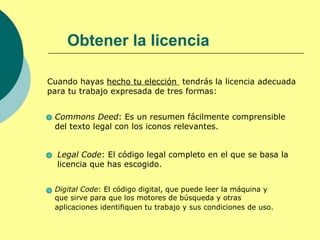 Obtener la licencia

Cuando hayas hecho tu elección tendrás la licencia adecuada
para tu trabajo expresada de tres formas:


 Commons Deed: Es un resumen fácilmente comprensible
 del texto legal con los iconos relevantes.


  Legal Code: El código legal completo en el que se basa la
  licencia que has escogido.


 Digital Code: El código digital, que puede leer la máquina y
 que sirve para que los motores de búsqueda y otras
 aplicaciones identifiquen tu trabajo y sus condiciones de uso.
 