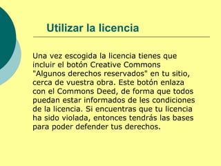 Utilizar la licencia

Una vez escogida la licencia tienes que
incluir el botón Creative Commons
"Algunos derechos reservados" en tu sitio,
cerca de vuestra obra. Este botón enlaza
con el Commons Deed, de forma que todos
puedan estar informados de les condiciones
de la licencia. Si encuentras que tu licencia
ha sido violada, entonces tendrás las bases
para poder defender tus derechos.
 