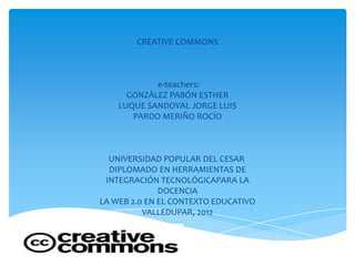 CREATIVE COMMONS



            e-teachers:
      GONZÁLEZ PABÓN ESTHER
    LUQUE SANDOVAL JORGE LUIS
       PARDO MERIÑO ROCÍO



  UNIVERSIDAD POPULAR DEL CESAR
  DIPLOMADO EN HERRAMIENTAS DE
 INTEGRACIÓN TECNOLÓGICAPARA LA
              DOCENCIA
LA WEB 2.0 EN EL CONTEXTO EDUCATIVO
          VALLEDUPAR, 2012
 