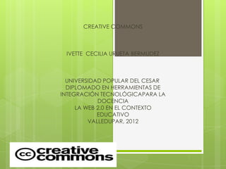 CREATIVE COMMONS



 IVETTE CECILIA URUETA BERMUDEZ



  UNIVERSIDAD POPULAR DEL CESAR
  DIPLOMADO EN HERRAMIENTAS DE
INTEGRACIÓN TECNOLÓGICAPARA LA
            DOCENCIA
     LA WEB 2.0 EN EL CONTEXTO
            EDUCATIVO
         VALLEDUPAR, 2012
 
