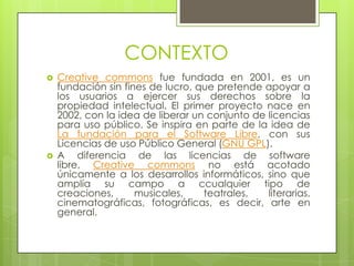CONTEXTO
   Creative commons fue fundada en 2001, es un
    fundación sin fines de lucro, que pretende apoyar a
    los usuarios a ejercer sus derechos sobre la
    propiedad intelectual. El primer proyecto nace en
    2002, con la idea de liberar un conjunto de licencias
    para uso público. Se inspira en parte de la idea de
    La fundación para el Software Libre, con sus
    Licencias de uso Público General (GNU GPL).
   A diferencia de las licencias de software
    libre, Creative commons no está acotado
    únicamente a los desarrollos informáticos, sino que
    amplía su campo a ccualquier tipo de
    creaciones,      musicales,    teatrales,   literarias,
    cinematográficas, fotográficas, es decir, arte en
    general.
 