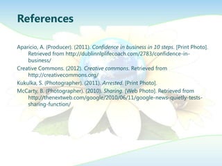 References

Aparicio, A. (Producer). (2011). Confidence in business in 10 steps. [Print Photo].
    Retrieved from http://dublinnlplifecoach.com/2783/confidence-in-
    business/
Creative Commons. (2012). Creative commons. Retrieved from
    http://creativecommons.org/
Kukulka, S. (Photographer). (2011). Arrested. [Print Photo].
McCarty, B. (Photographer). (2010). Sharing. [Web Photo]. Retrieved from
    http://thenextweb.com/google/2010/06/11/google-news-quietly-tests-
    sharing-function/
 