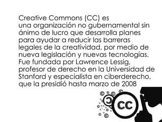 Creative Commons (CC) es
una organización no gubernamental sin
ánimo de lucro que desarrolla planes
para ayudar a reducir las barreras
legales de la creatividad, por medio de
nueva legislación y nuevas tecnologías.
Fue fundada por Lawrence Lessig,
profesor de derecho en la Universidad de
Stanford y especialista en ciberderecho,
que la presidió hasta marzo de 2008
 