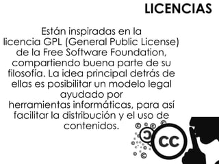 LICENCIAS
           Están inspiradas en la
licencia GPL (General Public License)
     de la Free Software Foundation,
    compartiendo buena parte de su
  filosofía. La idea principal detrás de
   ellas es posibilitar un modelo legal
                ayudado por
  herramientas informáticas, para así
    facilitar la distribución y el uso de
                 contenidos.
 