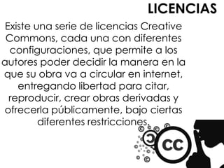 LICENCIAS
 Existe una serie de licencias Creative
 Commons, cada una con diferentes
  configuraciones, que permite a los
autores poder decidir la manera en la
que su obra va a circular en internet,
    entregando libertad para citar,
  reproducir, crear obras derivadas y
ofrecerla públicamente, bajo ciertas
         diferentes restricciones.
 