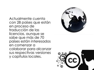 Actualmente cuenta
con 28 países que están
en proceso de
traducción de las
licencias, aunque se
sabe que más de 70
países están interesados
en comenzar a
colaborar para alcanzar
sus respectivas versiones
y capítulos locales.
 