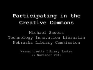 Participating in the
   Creative Commons
         Michael Sauers
Technology Innovation Librarian
  Nebraska Library Commission

     Massachusetts Library System
           27 November 2012
 