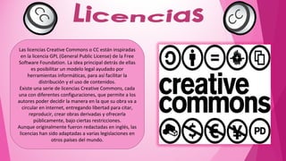 Las licencias Creative Commons o CC están inspiradas
  en la licencia GPL (General Public License) de la Free
Software Foundation. La idea principal detrás de ellas
        es posibilitar un modelo legal ayudado por
      herramientas informáticas, para así facilitar la
            distribución y el uso de contenidos.
 Existe una serie de licencias Creative Commons, cada
una con diferentes configuraciones, que permite a los
autores poder decidir la manera en la que su obra va a
   circular en internet, entregando libertad para citar,
       reproducir, crear obras derivadas y ofrecerla
         públicamente, bajo ciertas restricciones.
Aunque originalmente fueron redactadas en inglés, las
 licencias han sido adaptadas a varias legislaciones en
                  otros países del mundo.
 