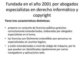 Fundada en el año 2001 por abogados
especialistas en derecho informático y
               copyright
Tiene tres características distintivas:

• propone un conjunto de licencias públicas gratuitas
  correctamente estandarizadas, elaboradas por abogados
  especialistas en el tema;
• las licencias son fácilmente entendibles por personas no
  especializadas en asuntos legales;
• y están estandarizadas a nivel de código de máquina, por lo
  que pueden ser identificadas rápidamente por varios
  navegadores y aplicaciones web.
 