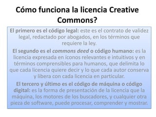 Cómo funciona la licencia Creative
            Commons?
El primero es el código legal: este es el contrato de validez
    legal, redactado por abogados, en los términos que
                         requiere la ley.
 El segundo es el commons deed o código humano: es la
 licencia expresada en íconos relevantes e intuitivos y en
  términos comprensibles para humanos, que delimita lo
que cada licencia quiere decir y lo que cada autor conserva
            y libera con cada licencia en particular.
   El tercero y último es el código de máquina o código
  digital: es la forma de presentación de la licencia que la
 máquina, los motores de los buscadores, y cualquier otra
pieza de software, puede procesar, comprender y mostrar.
 