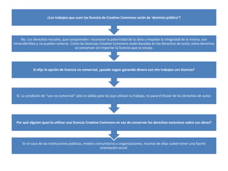 ¿Los trabajos que usen las licencia de Creative Commons serán de 'dominio público’?




     No. Los derechos morales, que comprenden: reconocer la paternidad de la obra y respetar la integridad de la misma, son
intransferibles y no pueden cederse. Como las licencias Creative Commons están basadas en los derechos de autor, estos derechos
                                       se conservan sin importar la licencia que se escoja.




            Si elijo la opción de licencia no comercial, ¿puedo seguir ganando dinero con mis trabajos con licencia?




 Sí. La condición de “uso no comercial” sólo es válida para los que utilizan tu trabajo, no para el titular de los derechos de autor.




 Por qué alguien querría utilizar una licencia Creative Commons en vez de conservar los derechos exclusivos sobre sus obras?




     En el caso de las instituciones públicas, medios comunitarios u organizaciones, muchas de ellas suelen tener una fuerte
                                                        orientación social.
 