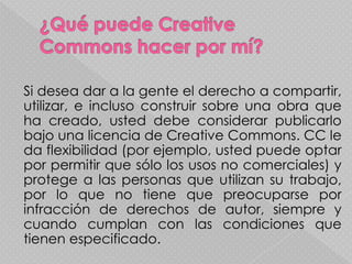 Si desea dar a la gente el derecho a compartir,
utilizar, e incluso construir sobre una obra que
ha creado, usted debe considerar publicarlo
bajo una licencia de Creative Commons. CC le
da flexibilidad (por ejemplo, usted puede optar
por permitir que sólo los usos no comerciales) y
protege a las personas que utilizan su trabajo,
por lo que no tiene que preocuparse por
infracción de derechos de autor, siempre y
cuando cumplan con las condiciones que
tienen especificado.
 
