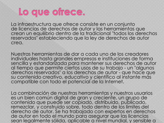 La infraestructura que ofrece consiste en un conjunto
de licencias de derechos de autor y las herramientas que
crean un equilibrio dentro de la tradicional "todos los derechos
reservados" estableciendo que la ley de derechos de autor
crea.

Nuestras herramientas de dar a cada uno de los creadores
individuales hasta grandes empresas e instituciones de forma
sencilla y estandarizada para mantener sus derechos de autor
al tiempo que permite ciertos usos de su trabajo - un "algunos
derechos reservados" a los derechos de autor - que hace que
su contenido creativo, educativo y científico al instante más
compatible con todo el potencial de la Internet.

La combinación de nuestras herramientas y nuestros usuarios
es un bien común digital de gran y creciente, un grupo de
contenido que puede ser copiado, distribuido, publicado,
remezclar, y construido sobre, todo dentro de los límites del
derecho de autor. Se ha trabajado con expertos en derechos
de autor en todo el mundo para asegurar que las licencias
sean legalmente sólida, aplicable a nivel mundial, y sensible a
 