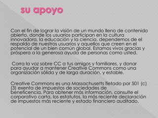 Con el fin de lograr la visión de un mundo lleno de contenido
abierto, donde los usuarios participan en la cultura
innovadora, la educación y la ciencia, dependemos de el
respaldo de nuestros usuarios y aquellos que creen en el
potencial de un bien común global. Estamos vivos gracias y
próspera a la generosa ayuda de personas como usted.

Corra la voz sobre CC a tus amigos y familiares, y donar
para ayudar a mantener Creative Commons como una
organización sólida y de larga duración, y estable.

Creative Commons es una Massachusetts fletado por 501 (c)
(3) exenta de impuestos de sociedades de
beneficencia. Para obtener más información, consulte el
corporativo carta, los estatutos, la más reciente declaración
de impuestos más reciente y estado financiero auditado.
 