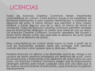 Todas las licencias Creative Commons tienen importantes
características en común. Cada licencia ayuda a los creadores -los
llamamos licenciantes si usan nuestras herramientas- a mantener sus
derechos de autor al mismo tiempo que permiten a otros copiar,
distribuir, y hacer algunos usos de su obra, al menos de forma no
comercial. Todas las licencias Creative Commons permiten también
que los licenciantes obtengan el crédito que merecen por sus obras.
Las licencias Creative Commons funcionan alrededor del mundo y
duran tanto tiempo como sea aplicable el derecho de autor (pues
se basan en el derecho de autor).

Estas características en común sirven como la base a partir de la
cual los licenciantes pueden optar por entregar más permisos
cuando decidan cómo quieren que su obra sea utilizada.

Nuestras licencias no afecta a las libertades que la ley otorga a los
usuarios de obras creativas protegidas por derechos de autor, como
las excepciones y limitaciones a los derechos de autor como los usos
justos. Las licencias Creative Commons exigen que los licenciatarios
obtengan permiso para hacer cualquier cosa con una obra que la
ley reserve exclusivamente al licenciante y que la licencia no permita
expresamente.
 
