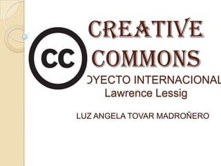 CREATIVE
   COMMONS
PROYECTO INTERNACIONAL
     Lawrence Lessig
 LUZ ANGELA TOVAR MADROÑERO
 