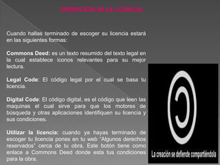 OBTENCIÓN DE LA LICENCIA


Cuando hallas terminado de escoger su licencia estará
en las siguientes formas:

Commons Deed: es un texto resumido del texto legal en
la cual establece iconos relevantes para su mejor
lectura.

Legal Code: El código legal por el cual se basa tu
licencia.

Digital Code: El código digital, es el código que leen las
maquinas el cual sirve para que los motores de
búsqueda y otras aplicaciones identifiquen su licencia y
sus condiciones.

Utilizar la licencia: cuando ya hayas terminado de
escoger tu licencia pones en tu web “Algunos derechos
reservados” cerca de tu obra. Este botón tiene como
enlace a Commons Deed donde esta tus condiciones
para la obra.
 
