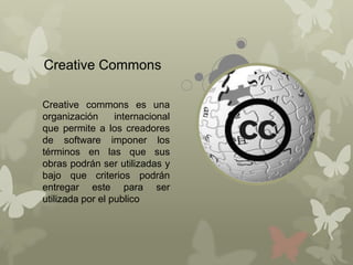 Creative Commons

Creative commons es una
organización      internacional
que permite a los creadores
de software imponer los
términos en las que sus
obras podrán ser utilizadas y
bajo que criterios podrán
entregar este para ser
utilizada por el publico
 