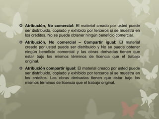  Atribución, No comercial: El material creado por usted puede
  ser distribuido, copiado y exhibido por terceros si se muestra en
  los créditos. No se puede obtener ningún beneficio comercial.
 Atribución, No comercial – Compartir igual: El material
  creado por usted puede ser distribuido y No se puede obtener
  ningún beneficio comercial y las obras derivadas tienen que
  estar bajo los mismos términos de licencia que el trabajo
  original.
 Atribución compartir igual: El material creado por usted puede
  ser distribuido, copiado y exhibido por terceros si se muestra en
  los créditos. Las obras derivadas tienen que estar bajo los
  mismos términos de licencia que el trabajo original.
 