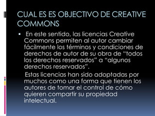 CUAL ES ES OBJECTIVO DE CREATIVE
COMMONS
 En este sentido, las licencias Creative
  Commons permiten al autor cambiar
  fácilmente los términos y condiciones de
  derechos de autor de su obra de “todos
  los derechos reservados” a “algunos
  derechos reservados”.
   Estas licencias han sido adoptadas por
  muchos como una forma que tienen los
  autores de tomar el control de cómo
  quieren compartir su propiedad
  intelectual.
 
