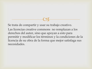 
Se trata de compartir y usar su trabajo creativo.
Las licencias creative commons no remplazan a los
derechos del autor, sino que apoyan a esto para
permitir y modificar los términos y la condiciones de la
licencia de su obra de la forma que mejor satisfaga sus
necesidades.
 